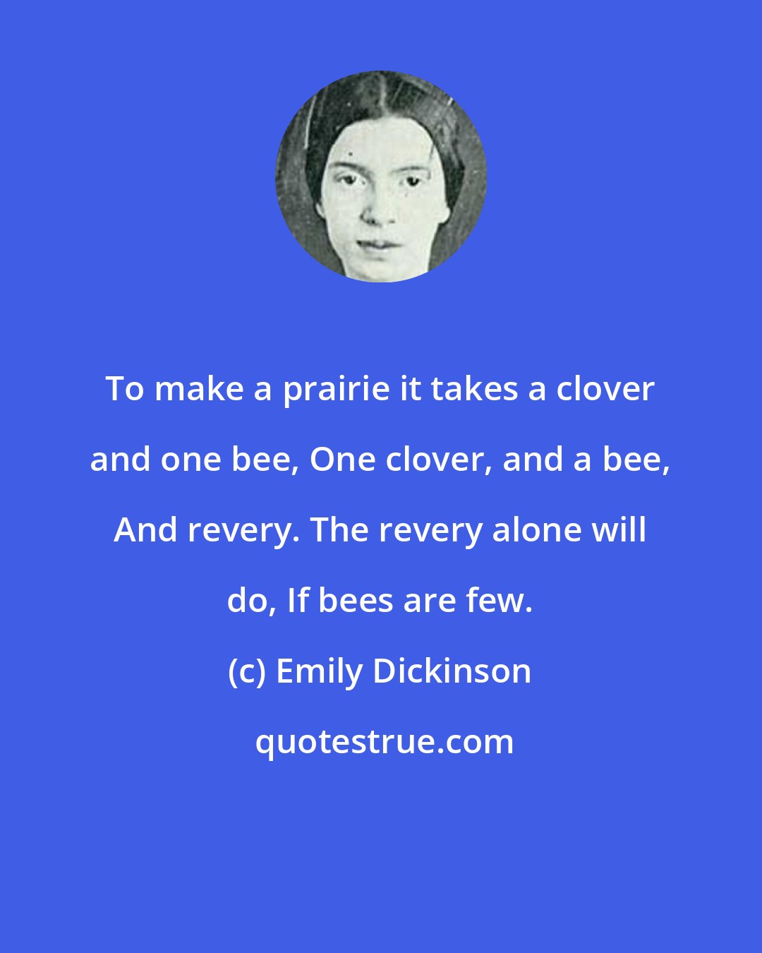 Emily Dickinson: To make a prairie it takes a clover and one bee, One clover, and a bee, And revery. The revery alone will do, If bees are few.