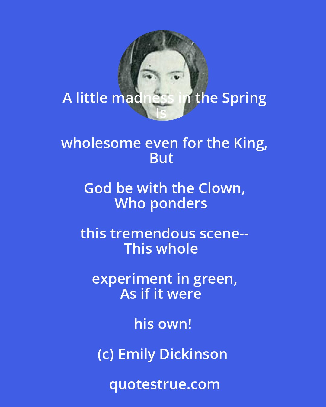 Emily Dickinson: A little madness in the Spring
Is wholesome even for the King,
But God be with the Clown,
Who ponders this tremendous scene--
This whole experiment in green,
As if it were his own!