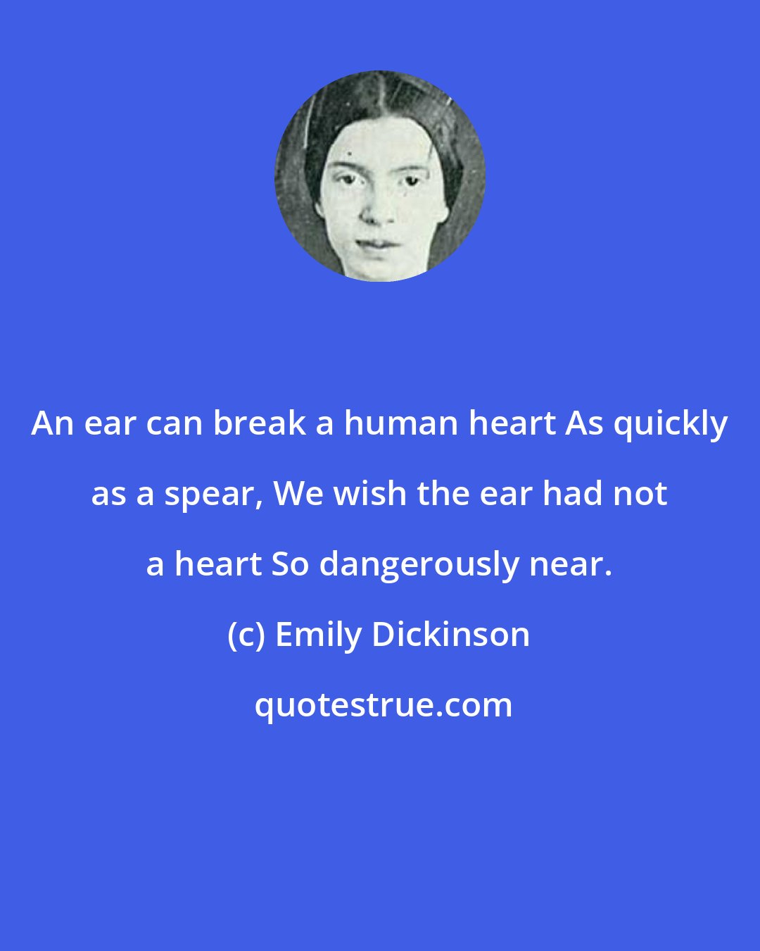 Emily Dickinson: An ear can break a human heart As quickly as a spear, We wish the ear had not a heart So dangerously near.