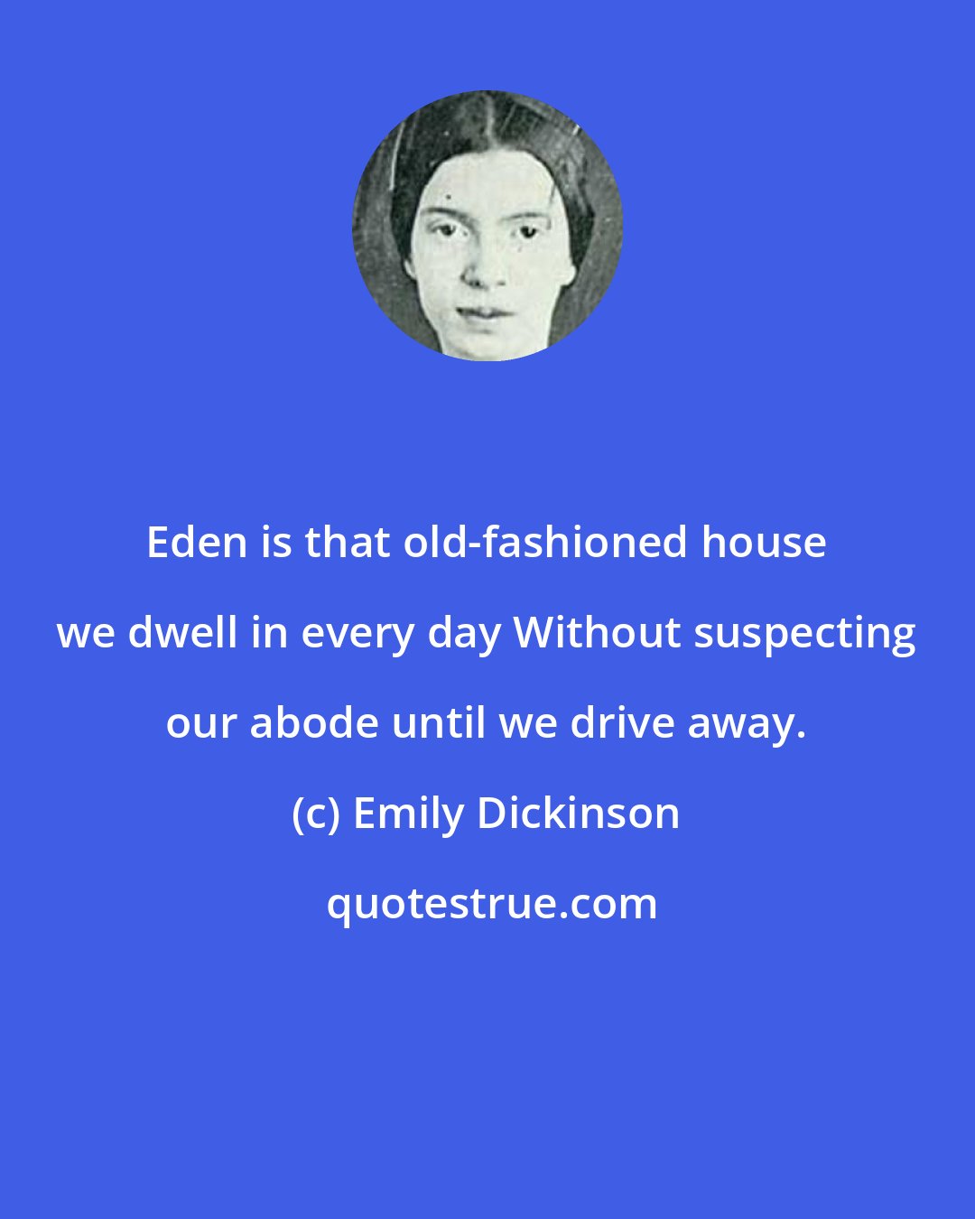Emily Dickinson: Eden is that old-fashioned house we dwell in every day Without suspecting our abode until we drive away.