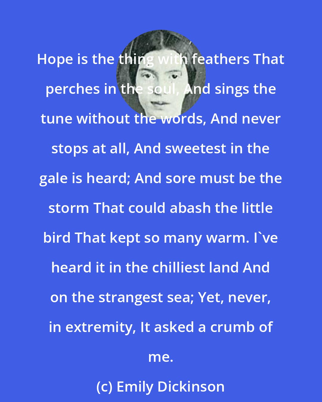 Emily Dickinson: Hope is the thing with feathers That perches in the soul, And sings the tune without the words, And never stops at all, And sweetest in the gale is heard; And sore must be the storm That could abash the little bird That kept so many warm. I've heard it in the chilliest land And on the strangest sea; Yet, never, in extremity, It asked a crumb of me.