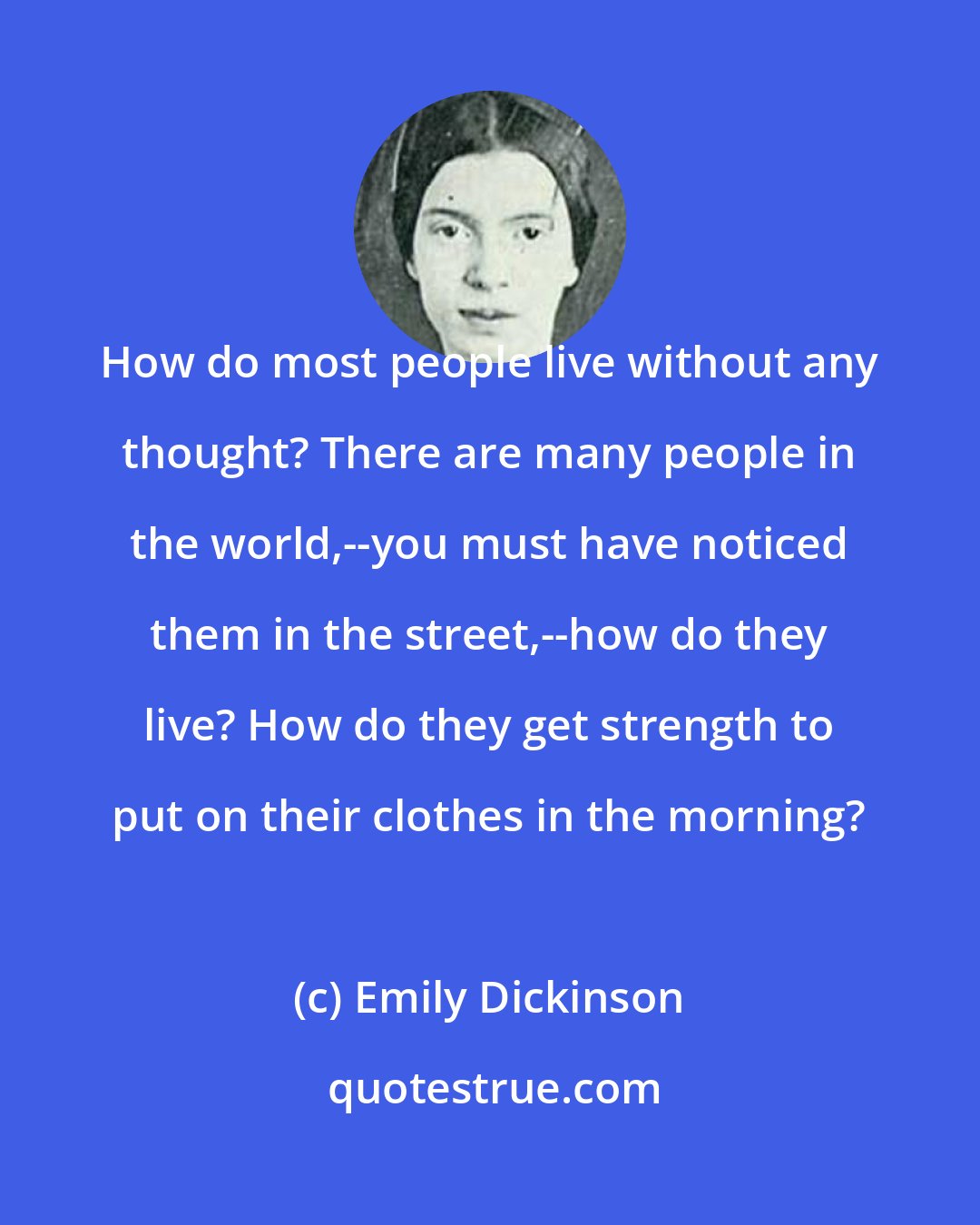 Emily Dickinson: How do most people live without any thought? There are many people in the world,--you must have noticed them in the street,--how do they live? How do they get strength to put on their clothes in the morning?