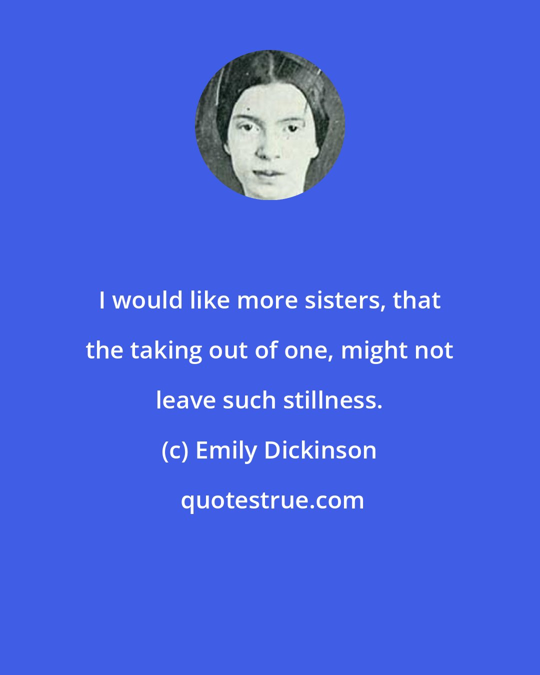 Emily Dickinson: I would like more sisters, that the taking out of one, might not leave such stillness.