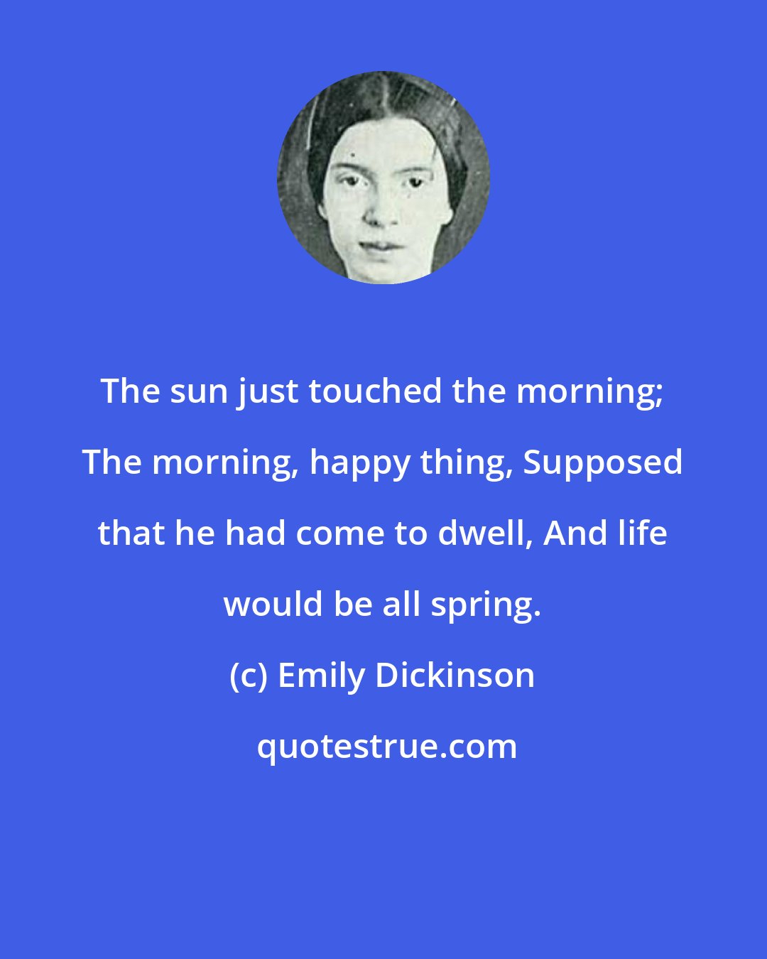 Emily Dickinson: The sun just touched the morning; The morning, happy thing, Supposed that he had come to dwell, And life would be all spring.