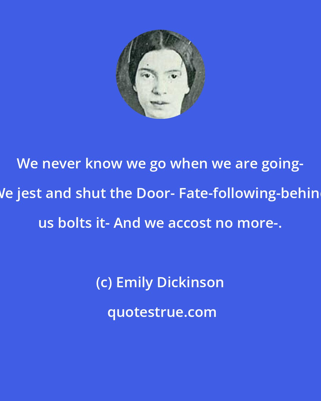 Emily Dickinson: We never know we go when we are going- We jest and shut the Door- Fate-following-behind us bolts it- And we accost no more-.