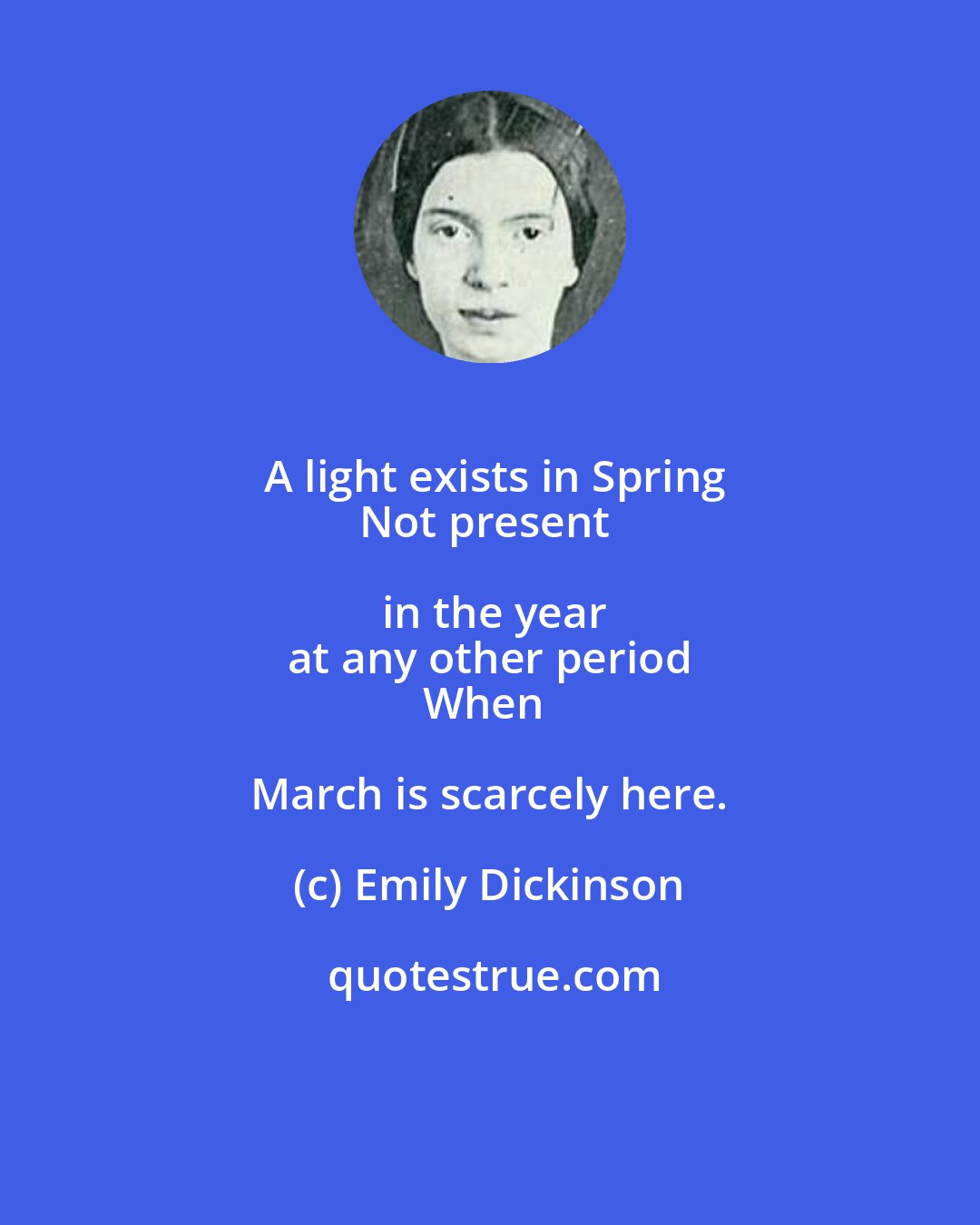 Emily Dickinson: A light exists in Spring
Not present in the year
at any other period
When March is scarcely here.