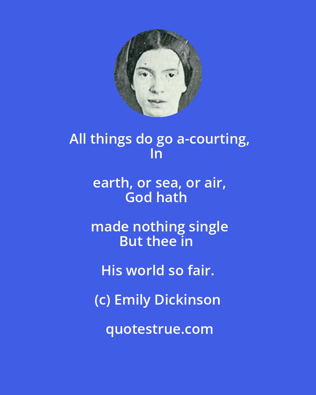 Emily Dickinson: All things do go a-courting,
In earth, or sea, or air,
God hath made nothing single
But thee in His world so fair.