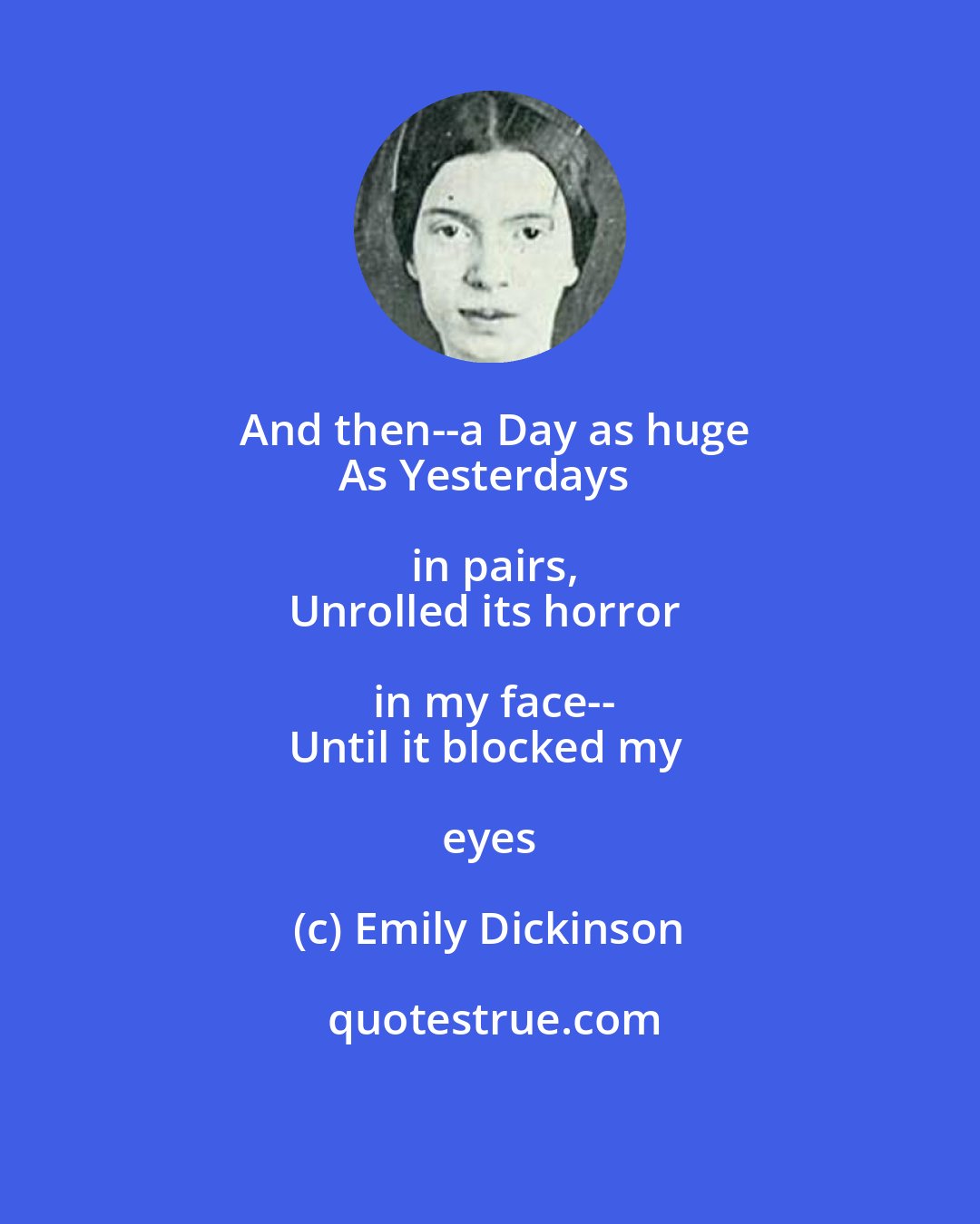 Emily Dickinson: And then--a Day as huge
As Yesterdays in pairs,
Unrolled its horror in my face--
Until it blocked my eyes