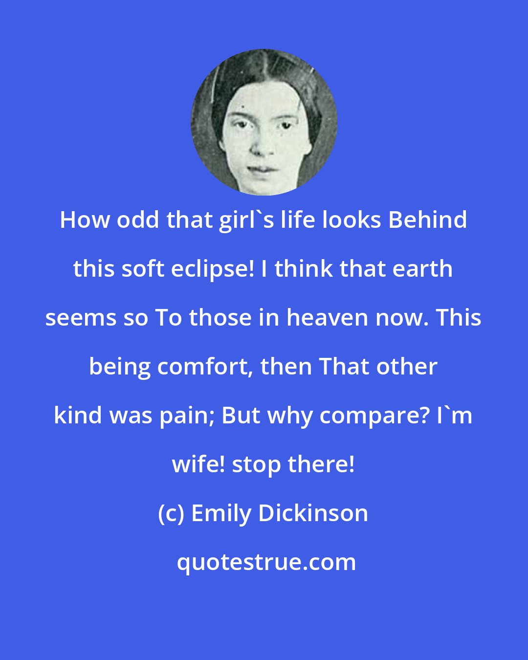 Emily Dickinson: How odd that girl's life looks Behind this soft eclipse! I think that earth seems so To those in heaven now. This being comfort, then That other kind was pain; But why compare? I'm wife! stop there!