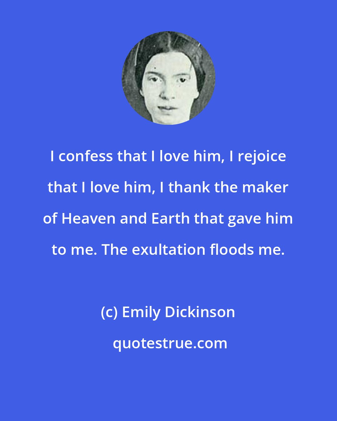 Emily Dickinson: I confess that I love him, I rejoice that I love him, I thank the maker of Heaven and Earth that gave him to me. The exultation floods me.