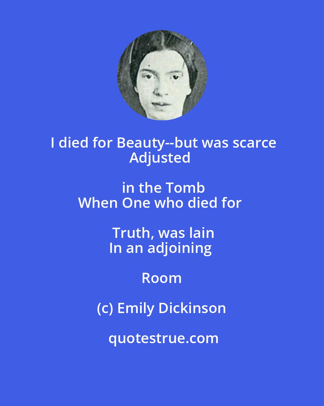 Emily Dickinson: I died for Beauty--but was scarce
Adjusted in the Tomb
When One who died for Truth, was lain
In an adjoining Room