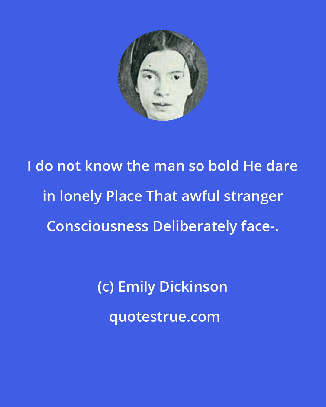 Emily Dickinson: I do not know the man so bold He dare in lonely Place That awful stranger Consciousness Deliberately face-.