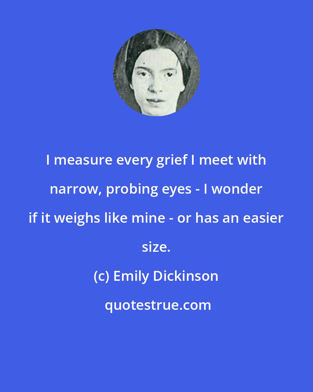 Emily Dickinson: I measure every grief I meet with narrow, probing eyes - I wonder if it weighs like mine - or has an easier size.