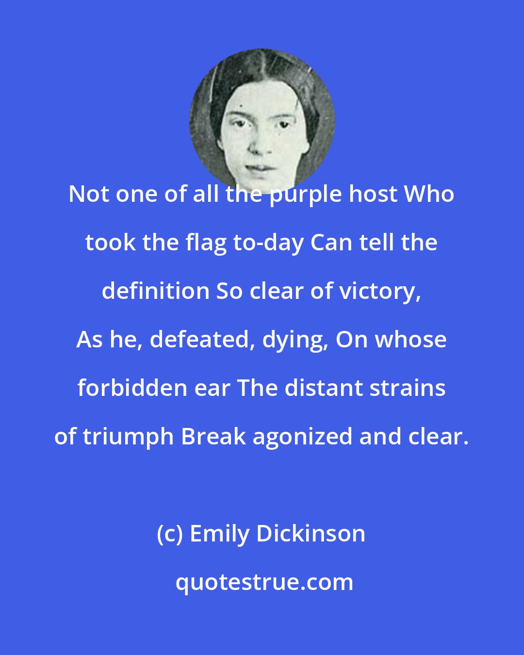 Emily Dickinson: Not one of all the purple host Who took the flag to-day Can tell the definition So clear of victory, As he, defeated, dying, On whose forbidden ear The distant strains of triumph Break agonized and clear.