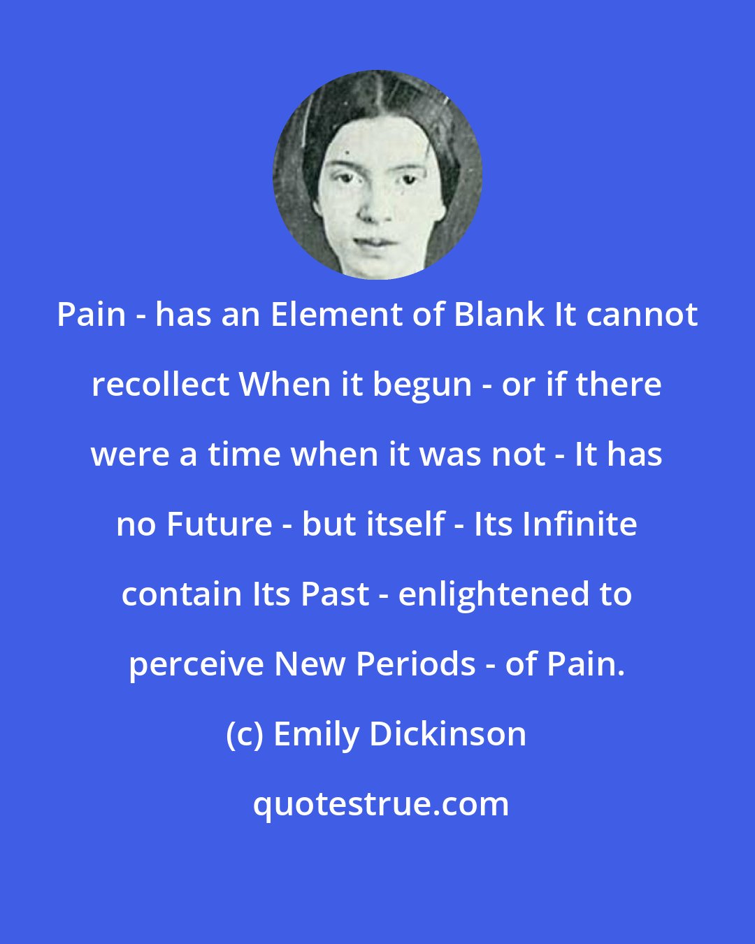 Emily Dickinson: Pain - has an Element of Blank It cannot recollect When it begun - or if there were a time when it was not - It has no Future - but itself - Its Infinite contain Its Past - enlightened to perceive New Periods - of Pain.