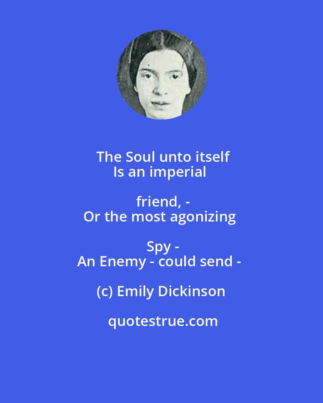 Emily Dickinson: The Soul unto itself
Is an imperial friend, -
Or the most agonizing Spy -
An Enemy - could send -