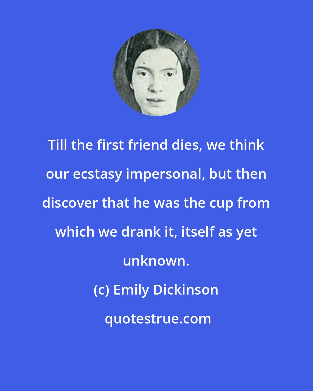 Emily Dickinson: Till the first friend dies, we think our ecstasy impersonal, but then discover that he was the cup from which we drank it, itself as yet unknown.