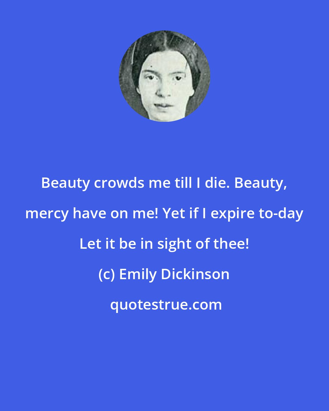 Emily Dickinson: Beauty crowds me till I die. Beauty, mercy have on me! Yet if I expire to-day Let it be in sight of thee!