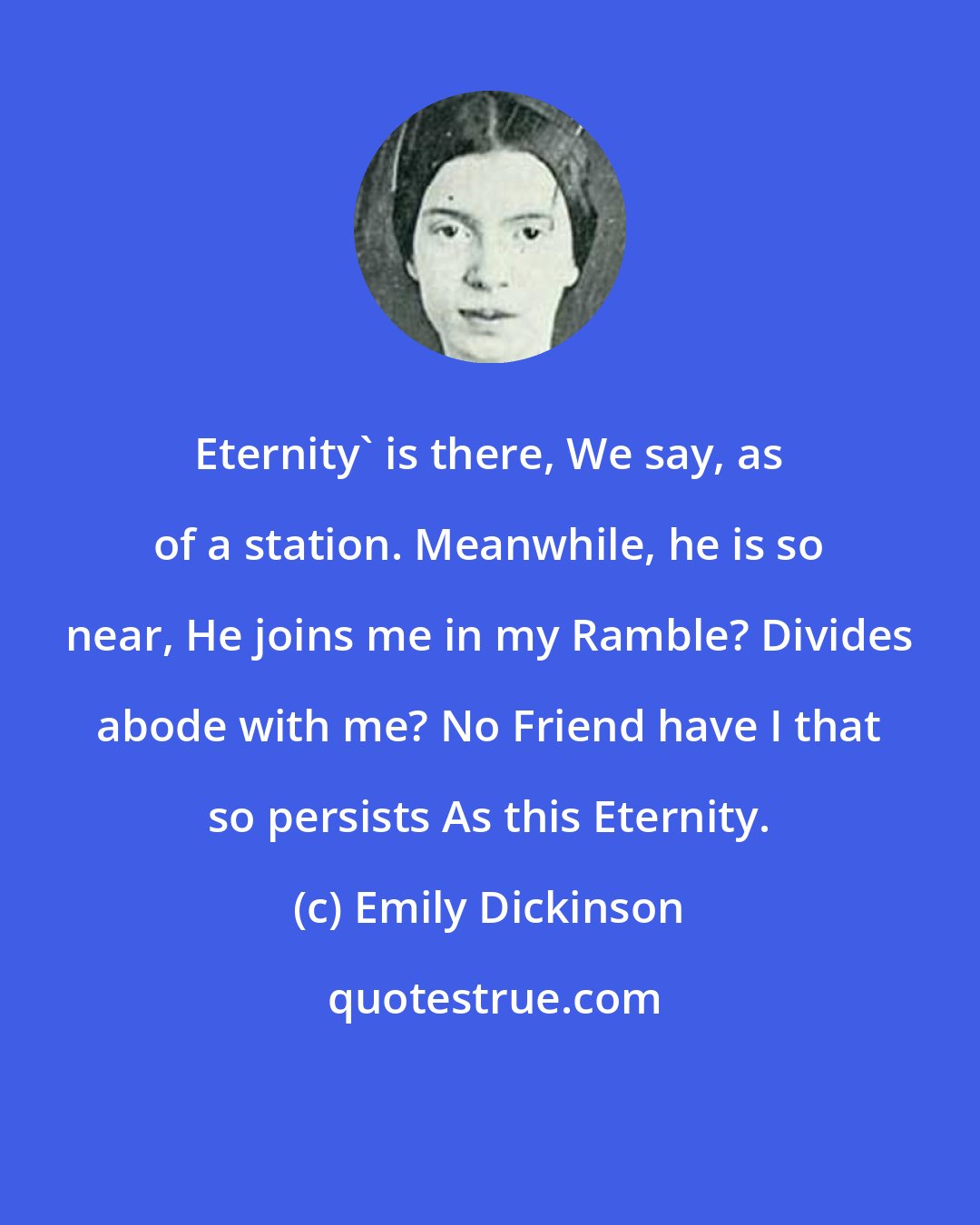 Emily Dickinson: Eternity' is there, We say, as of a station. Meanwhile, he is so near, He joins me in my Ramble? Divides abode with me? No Friend have I that so persists As this Eternity.