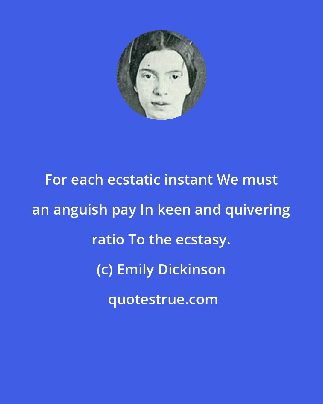 Emily Dickinson: For each ecstatic instant We must an anguish pay In keen and quivering ratio To the ecstasy.