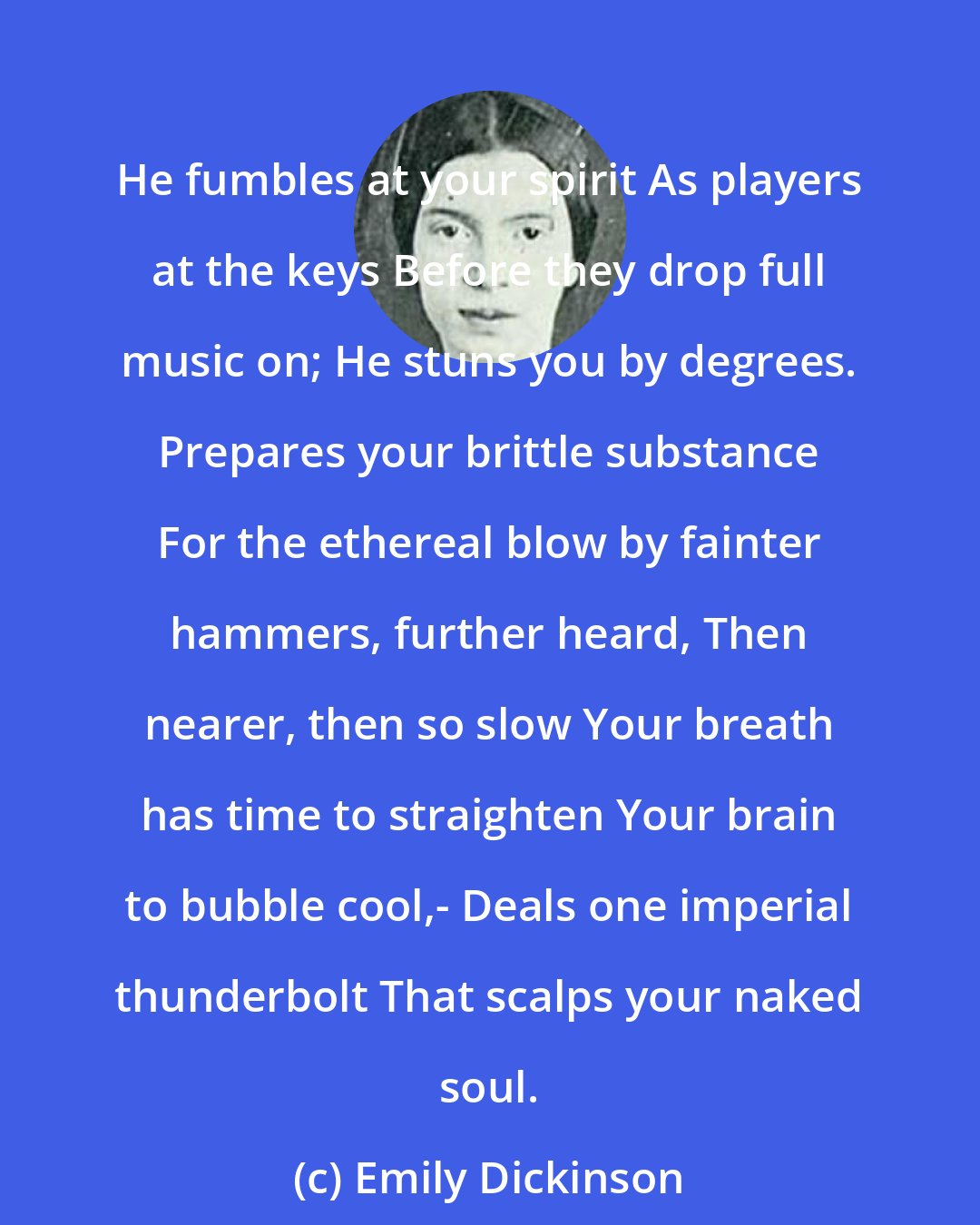 Emily Dickinson: He fumbles at your spirit As players at the keys Before they drop full music on; He stuns you by degrees. Prepares your brittle substance For the ethereal blow by fainter hammers, further heard, Then nearer, then so slow Your breath has time to straighten Your brain to bubble cool,- Deals one imperial thunderbolt That scalps your naked soul.