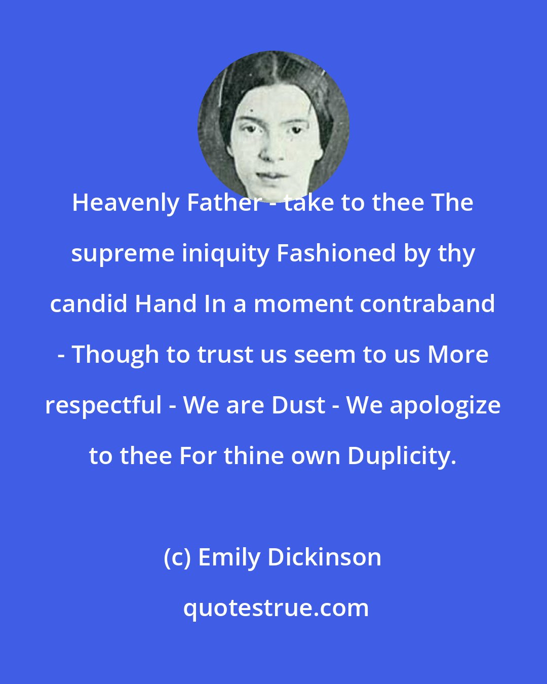 Emily Dickinson: Heavenly Father - take to thee The supreme iniquity Fashioned by thy candid Hand In a moment contraband - Though to trust us seem to us More respectful - We are Dust - We apologize to thee For thine own Duplicity.