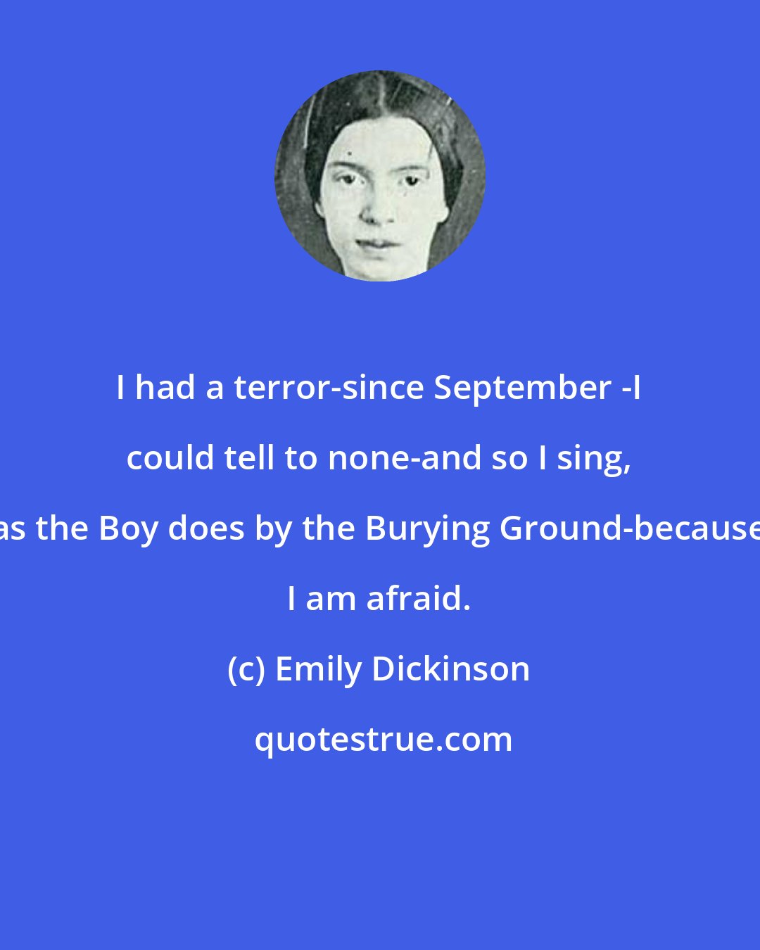 Emily Dickinson: I had a terror-since September -I could tell to none-and so I sing, as the Boy does by the Burying Ground-because I am afraid.