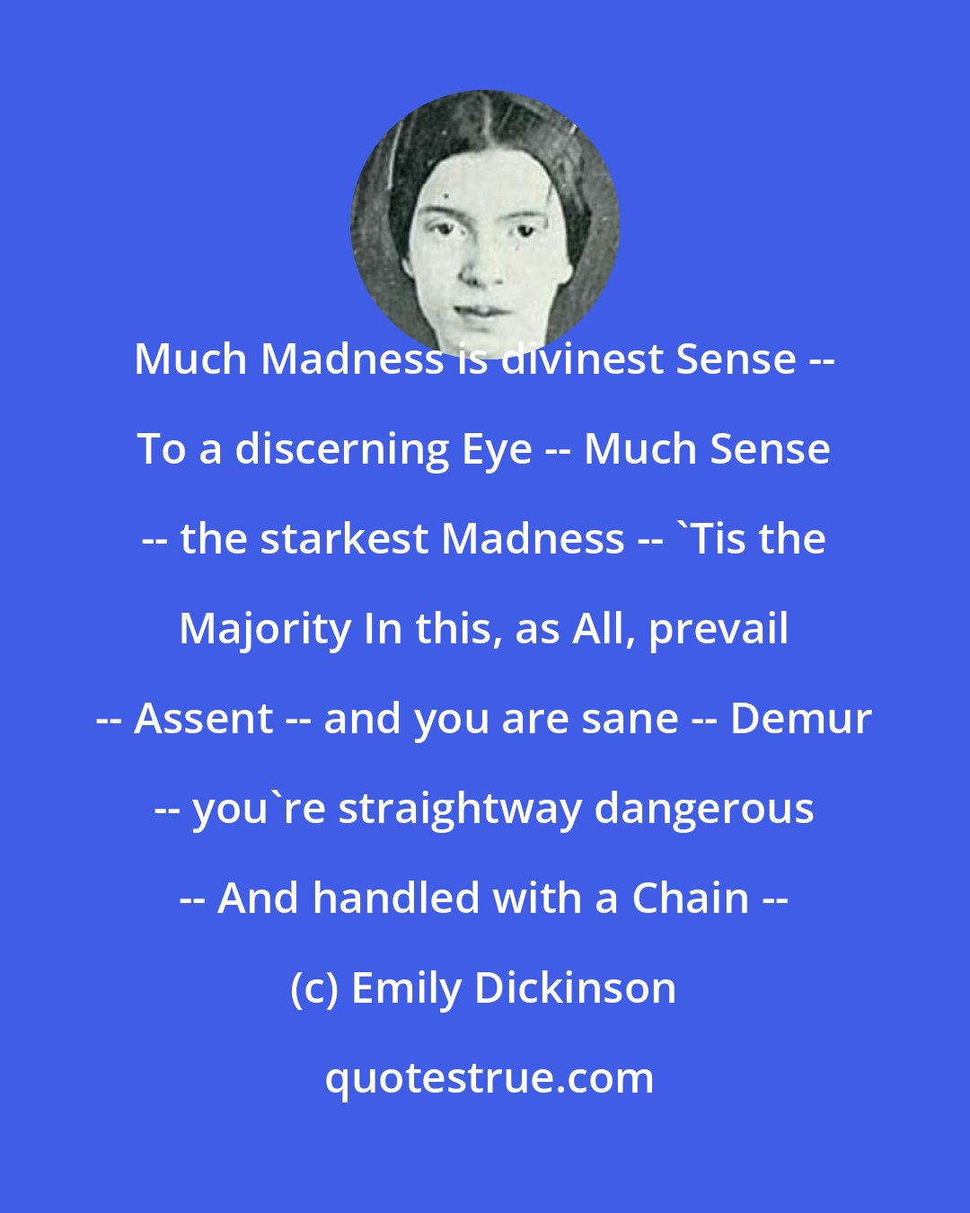 Emily Dickinson: Much Madness is divinest Sense -- To a discerning Eye -- Much Sense -- the starkest Madness -- 'Tis the Majority In this, as All, prevail -- Assent -- and you are sane -- Demur -- you're straightway dangerous -- And handled with a Chain --
