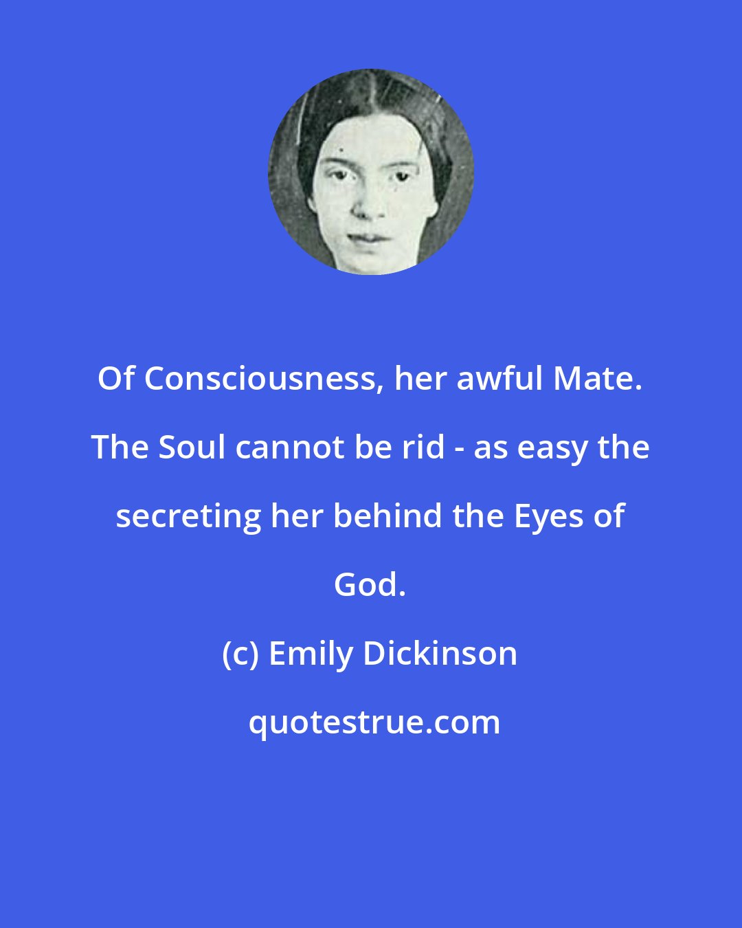 Emily Dickinson: Of Consciousness, her awful Mate. The Soul cannot be rid - as easy the secreting her behind the Eyes of God.