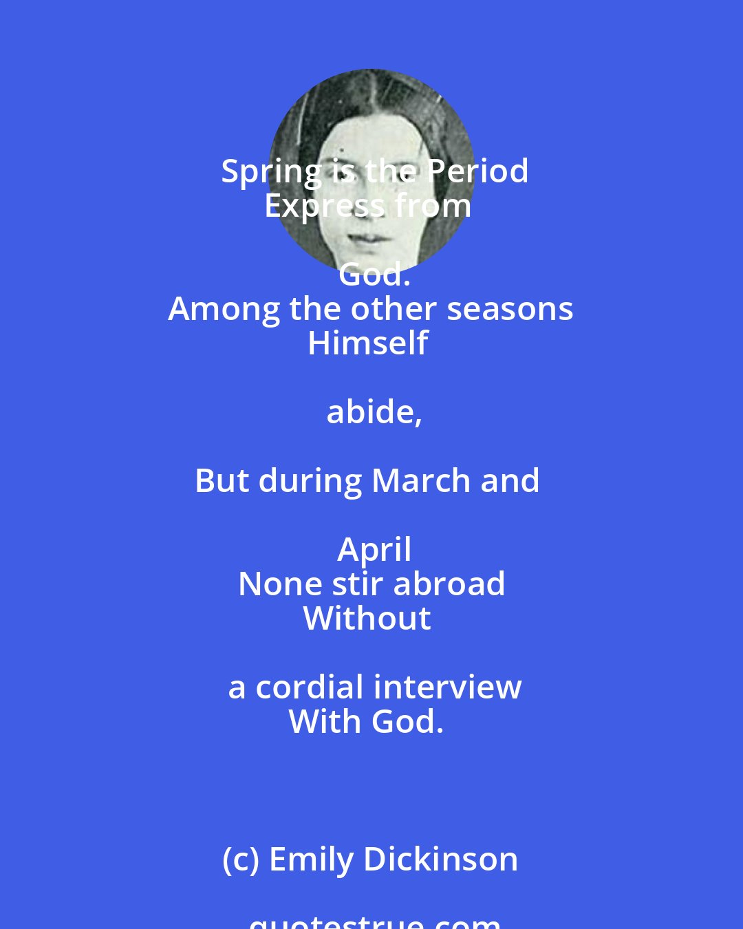 Emily Dickinson: Spring is the Period
Express from God.
Among the other seasons
Himself abide,

But during March and April
None stir abroad
Without a cordial interview
With God.