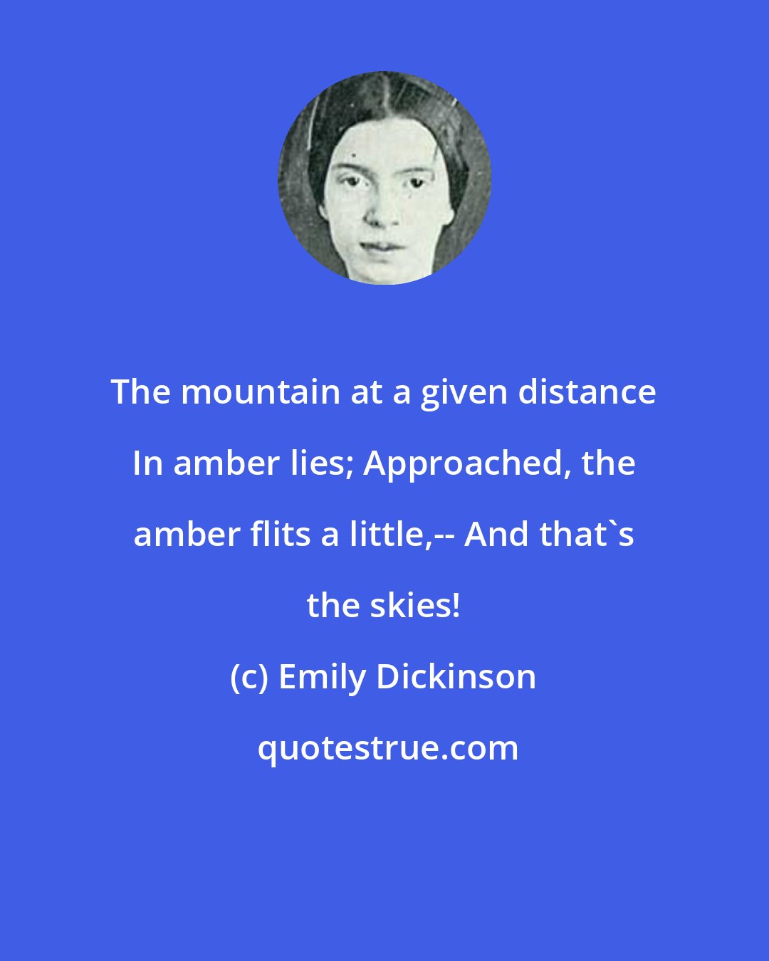 Emily Dickinson: The mountain at a given distance In amber lies; Approached, the amber flits a little,-- And that's the skies!