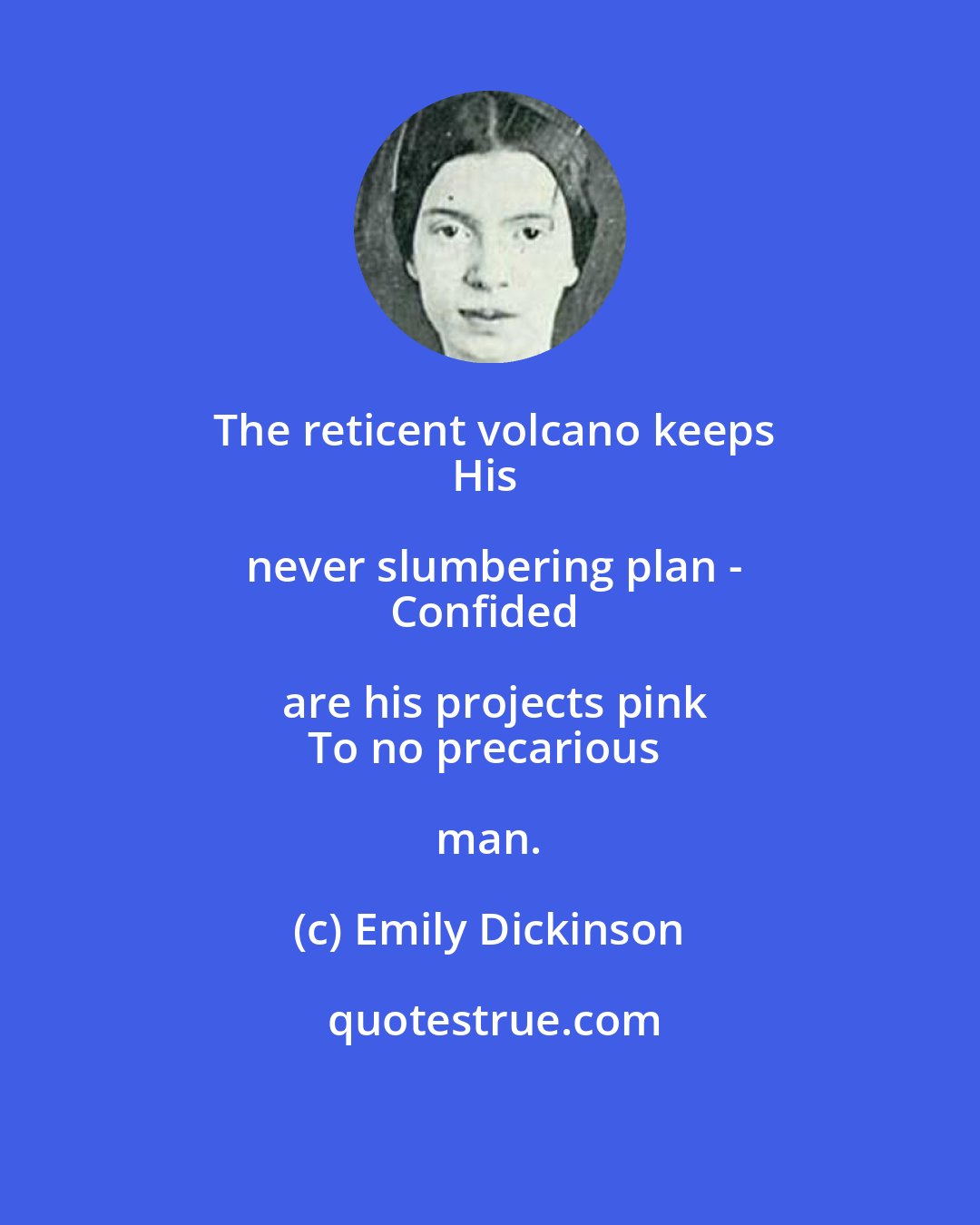 Emily Dickinson: The reticent volcano keeps
His never slumbering plan -
Confided are his projects pink
To no precarious man.