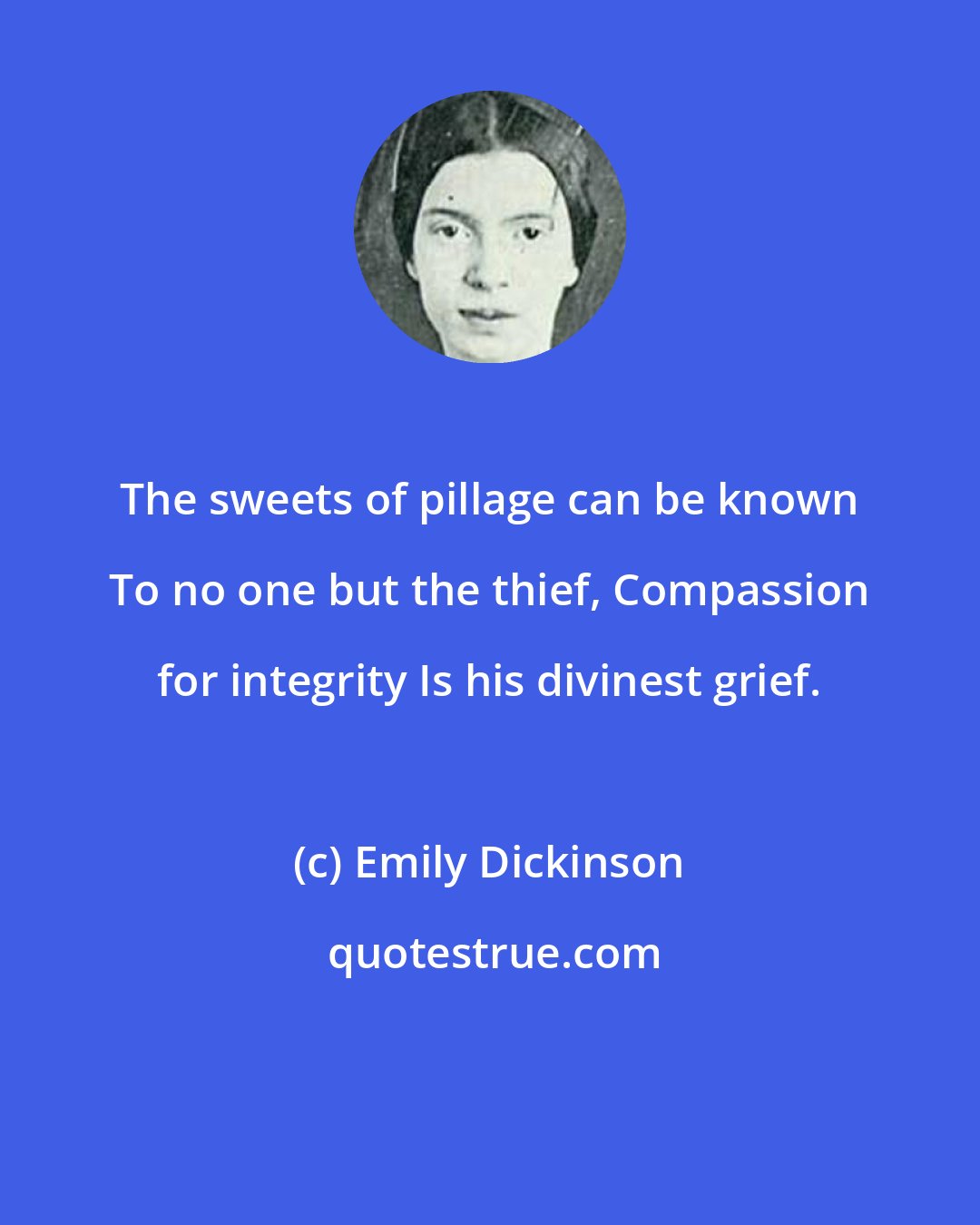 Emily Dickinson: The sweets of pillage can be known To no one but the thief, Compassion for integrity Is his divinest grief.