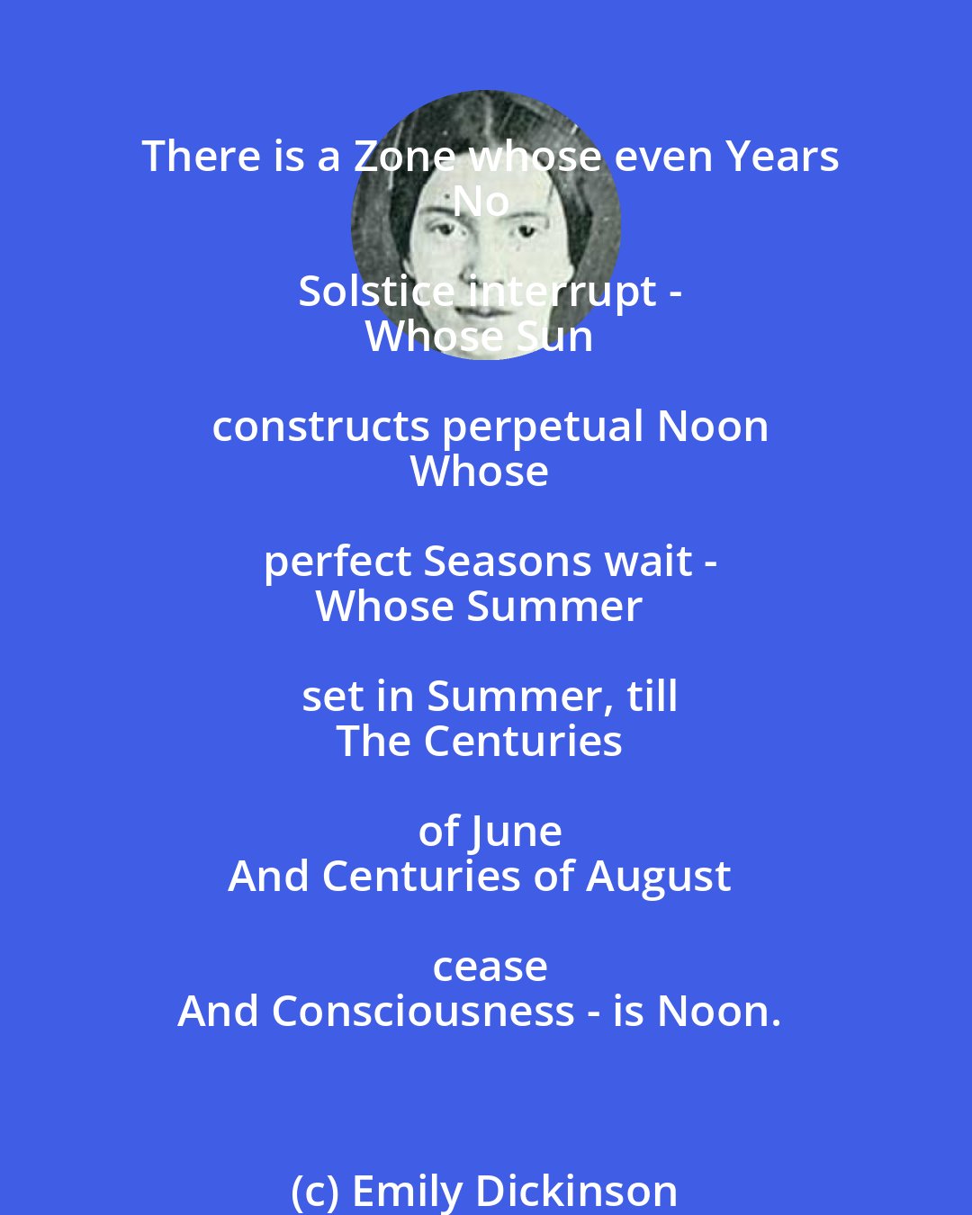 Emily Dickinson: There is a Zone whose even Years
No Solstice interrupt -
Whose Sun constructs perpetual Noon
Whose perfect Seasons wait -
Whose Summer set in Summer, till
The Centuries of June
And Centuries of August cease
And Consciousness - is Noon.