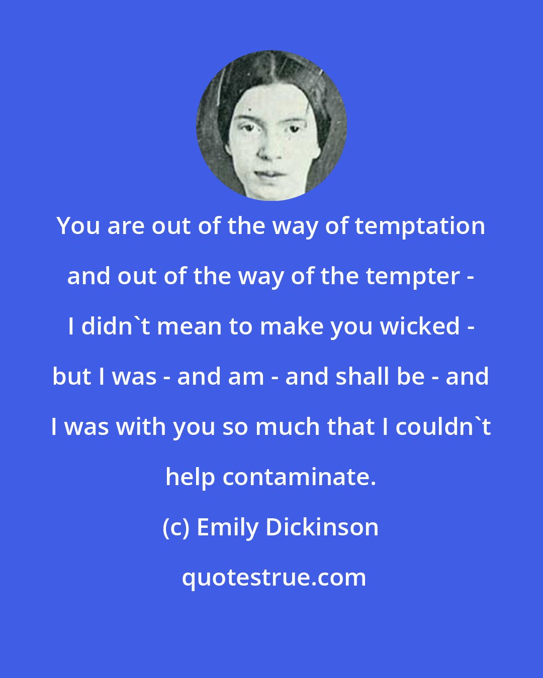 Emily Dickinson: You are out of the way of temptation and out of the way of the tempter - I didn't mean to make you wicked - but I was - and am - and shall be - and I was with you so much that I couldn't help contaminate.