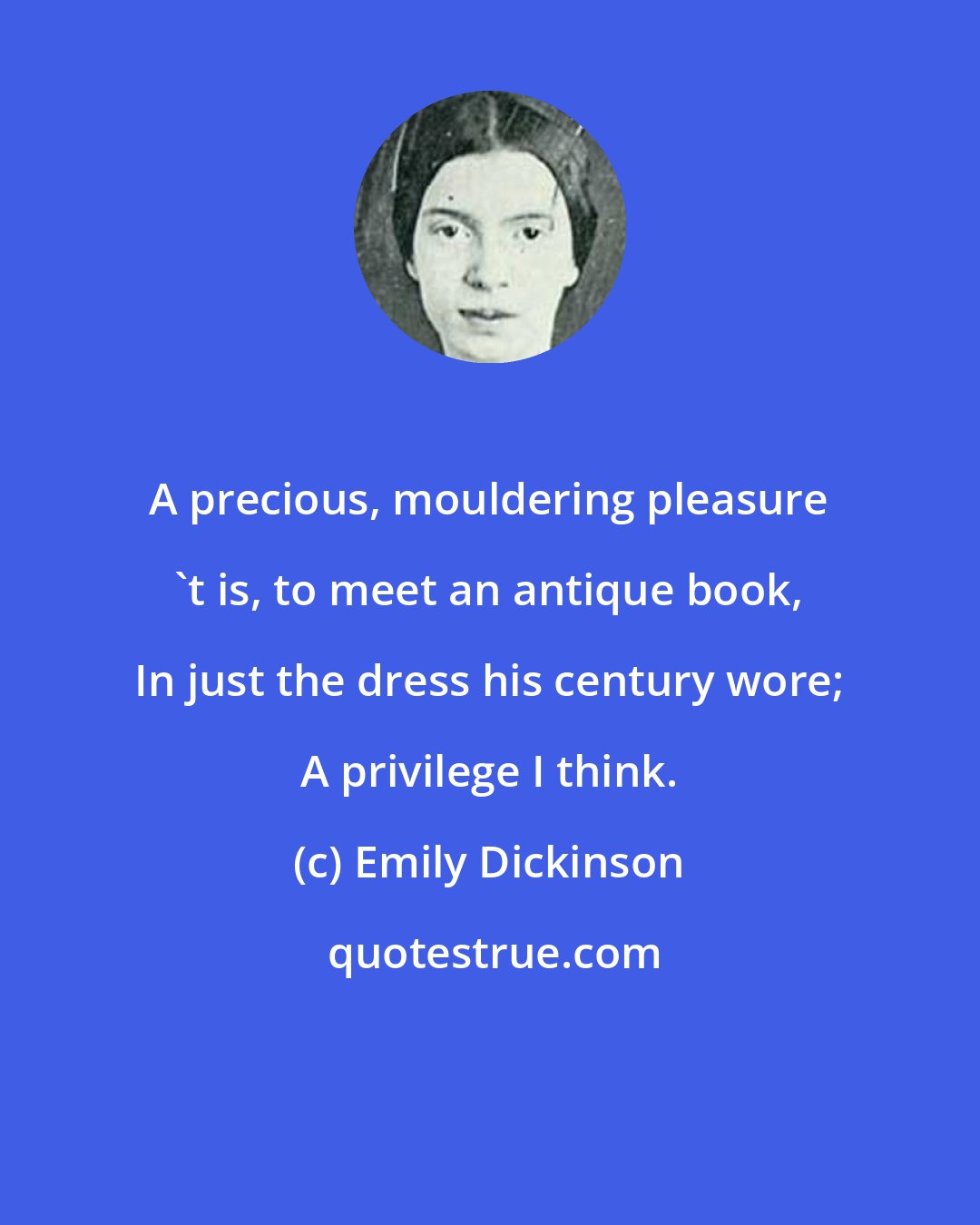 Emily Dickinson: A precious, mouldering pleasure 't is, to meet an antique book, In just the dress his century wore; A privilege I think.