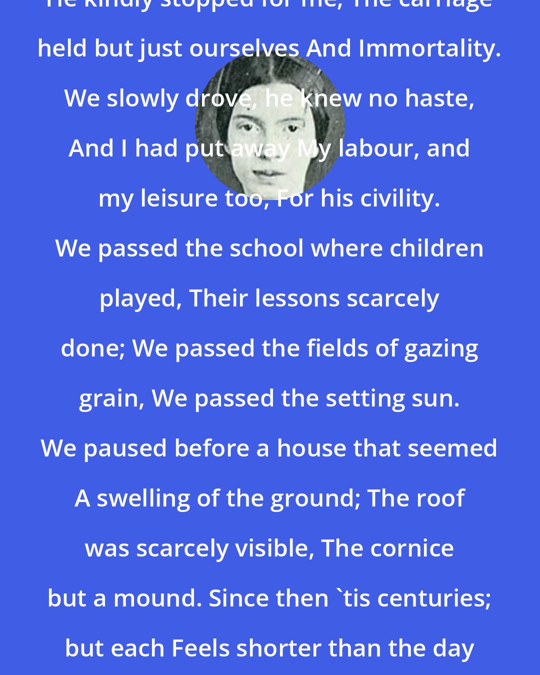 Emily Dickinson: Because I could not stop for Death, He kindly stopped for me; The carriage held but just ourselves And Immortality. We slowly drove, he knew no haste, And I had put away My labour, and my leisure too, For his civility. We passed the school where children played, Their lessons scarcely done; We passed the fields of gazing grain, We passed the setting sun. We paused before a house that seemed A swelling of the ground; The roof was scarcely visible, The cornice but a mound. Since then 'tis centuries; but each Feels shorter than the day I first surmised the horses' heads Were toward eternity.