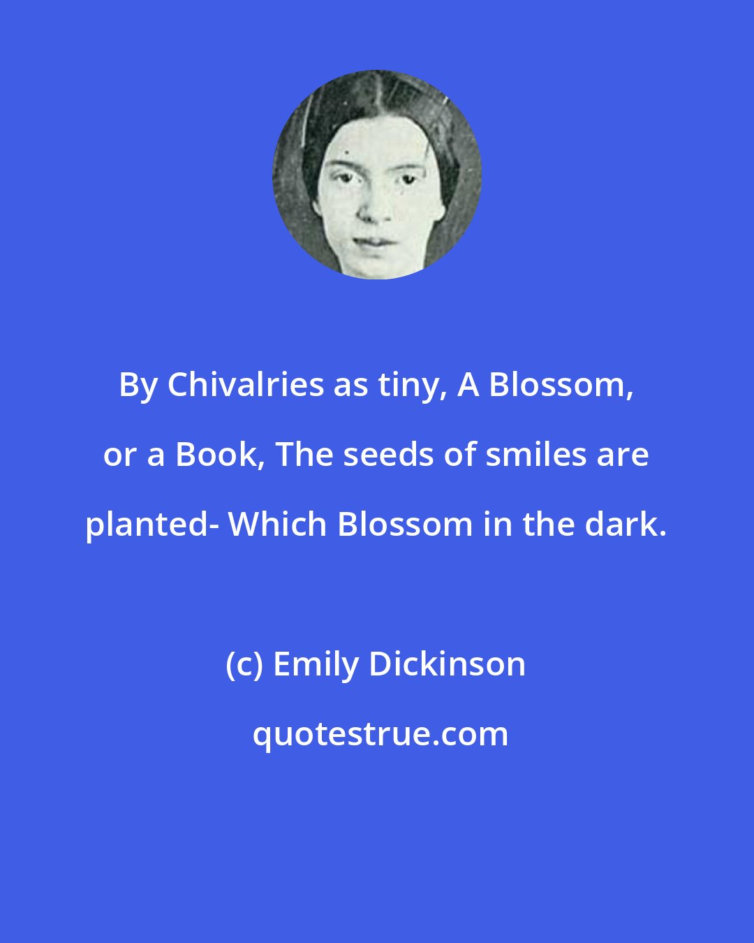 Emily Dickinson: By Chivalries as tiny, A Blossom, or a Book, The seeds of smiles are planted- Which Blossom in the dark.