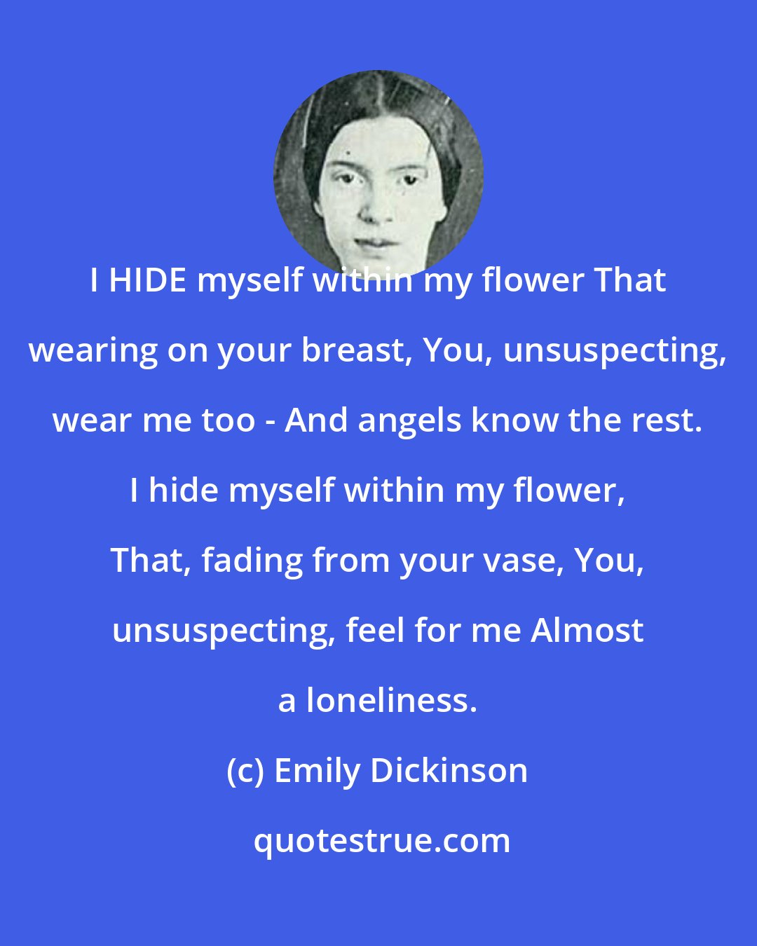 Emily Dickinson: I HIDE myself within my flower That wearing on your breast, You, unsuspecting, wear me too - And angels know the rest. I hide myself within my flower, That, fading from your vase, You, unsuspecting, feel for me Almost a loneliness.