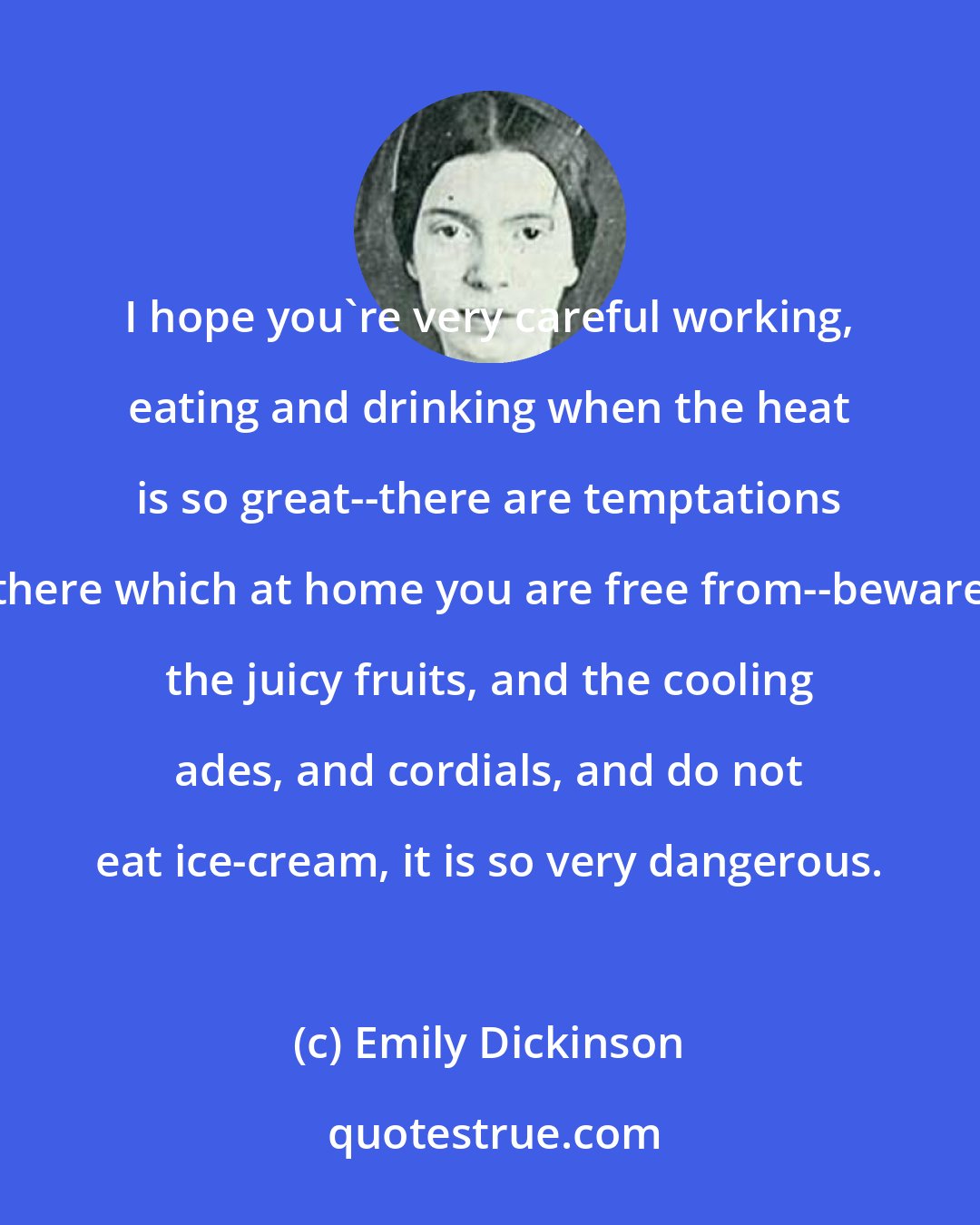 Emily Dickinson: I hope you're very careful working, eating and drinking when the heat is so great--there are temptations there which at home you are free from--beware the juicy fruits, and the cooling ades, and cordials, and do not eat ice-cream, it is so very dangerous.