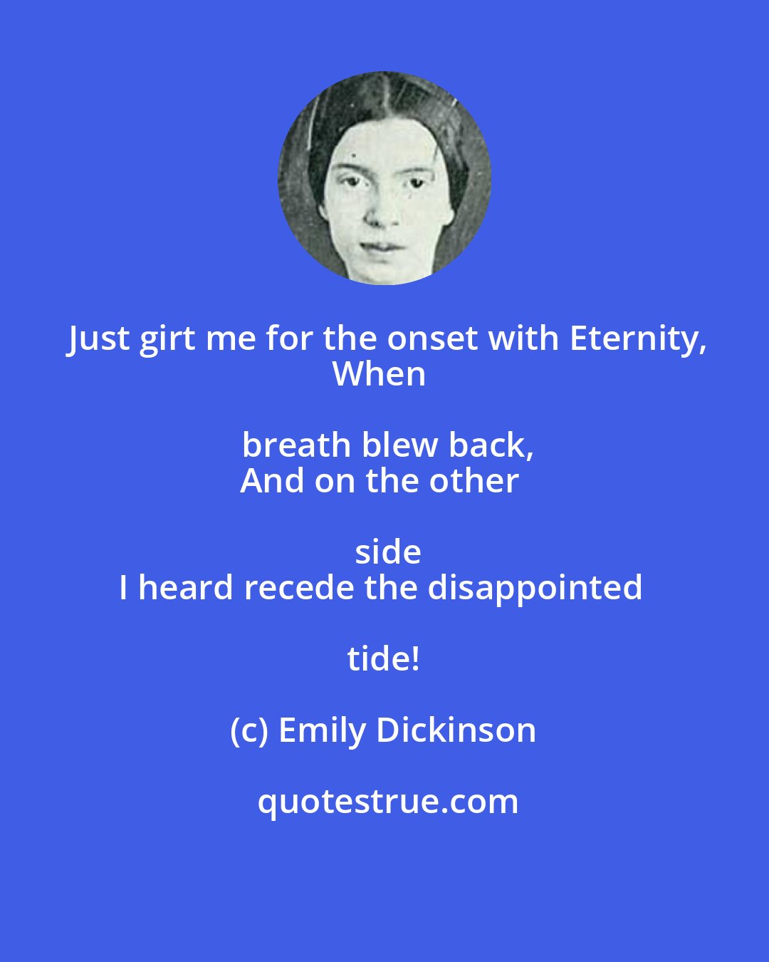 Emily Dickinson: Just girt me for the onset with Eternity,
When breath blew back,
And on the other side
I heard recede the disappointed tide!