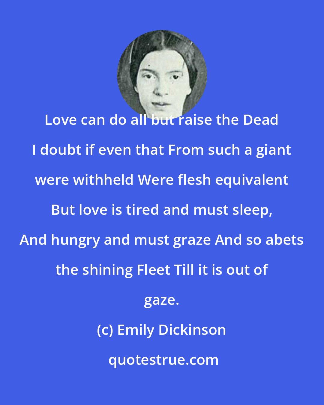 Emily Dickinson: Love can do all but raise the Dead I doubt if even that From such a giant were withheld Were flesh equivalent But love is tired and must sleep, And hungry and must graze And so abets the shining Fleet Till it is out of gaze.