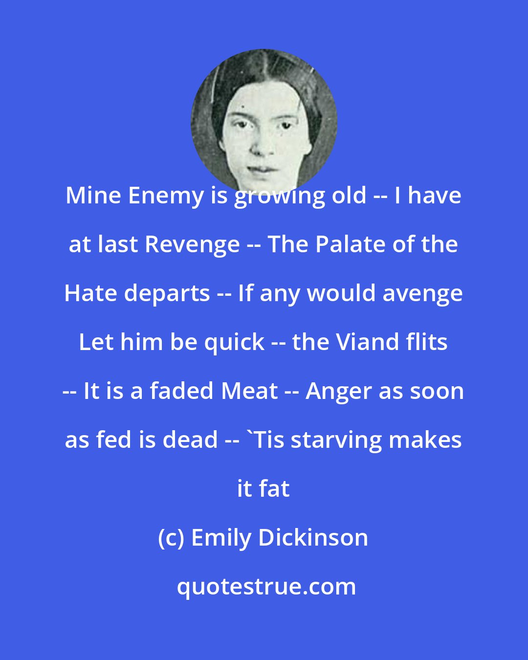 Emily Dickinson: Mine Enemy is growing old -- I have at last Revenge -- The Palate of the Hate departs -- If any would avenge Let him be quick -- the Viand flits -- It is a faded Meat -- Anger as soon as fed is dead -- 'Tis starving makes it fat