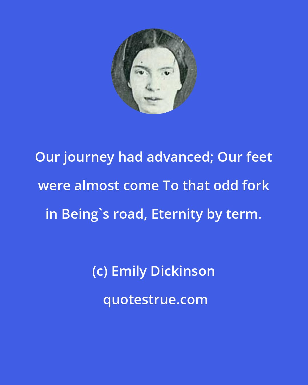 Emily Dickinson: Our journey had advanced; Our feet were almost come To that odd fork in Being's road, Eternity by term.
