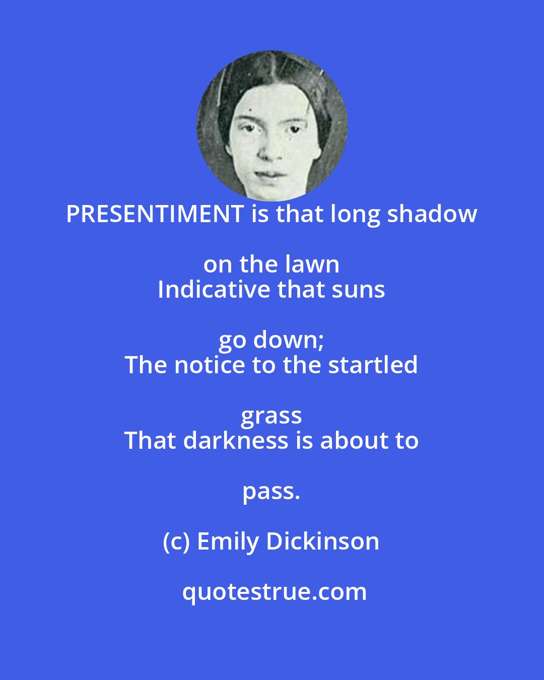 Emily Dickinson: PRESENTIMENT is that long shadow on the lawn 
 Indicative that suns go down; 
 The notice to the startled grass 
 That darkness is about to pass.