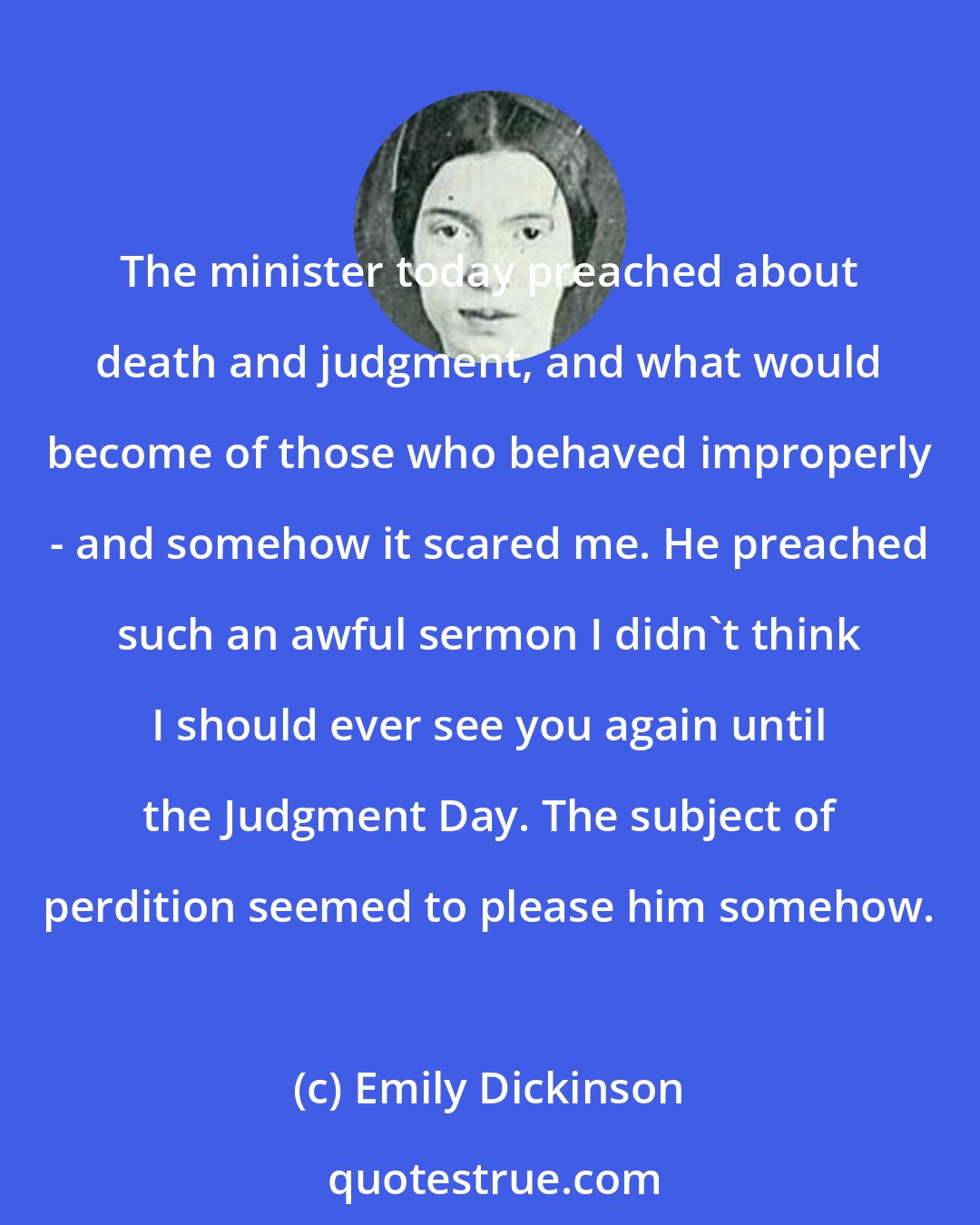 Emily Dickinson: The minister today preached about death and judgment, and what would become of those who behaved improperly - and somehow it scared me. He preached such an awful sermon I didn't think I should ever see you again until the Judgment Day. The subject of perdition seemed to please him somehow.