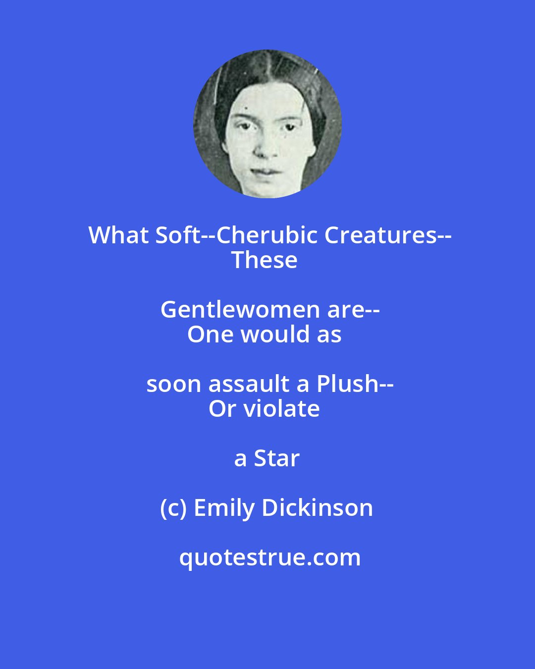 Emily Dickinson: What Soft--Cherubic Creatures--
These Gentlewomen are--
One would as soon assault a Plush--
Or violate a Star