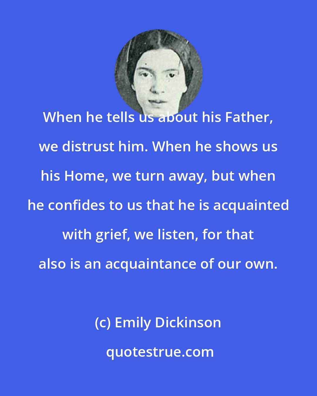 Emily Dickinson: When he tells us about his Father, we distrust him. When he shows us his Home, we turn away, but when he confides to us that he is acquainted with grief, we listen, for that also is an acquaintance of our own.