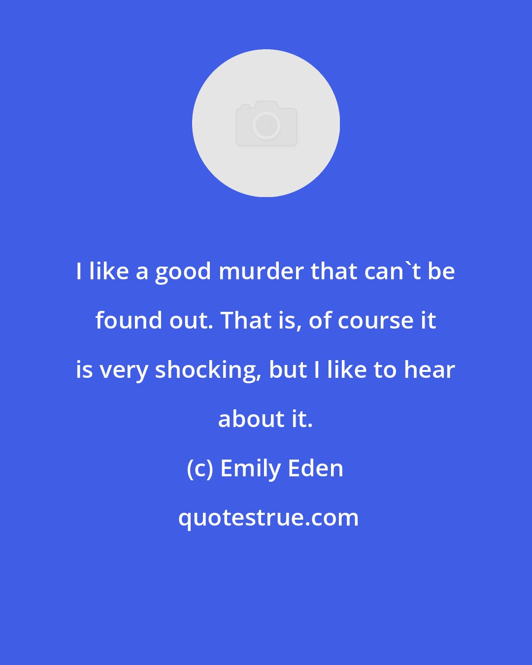Emily Eden: I like a good murder that can't be found out. That is, of course it is very shocking, but I like to hear about it.
