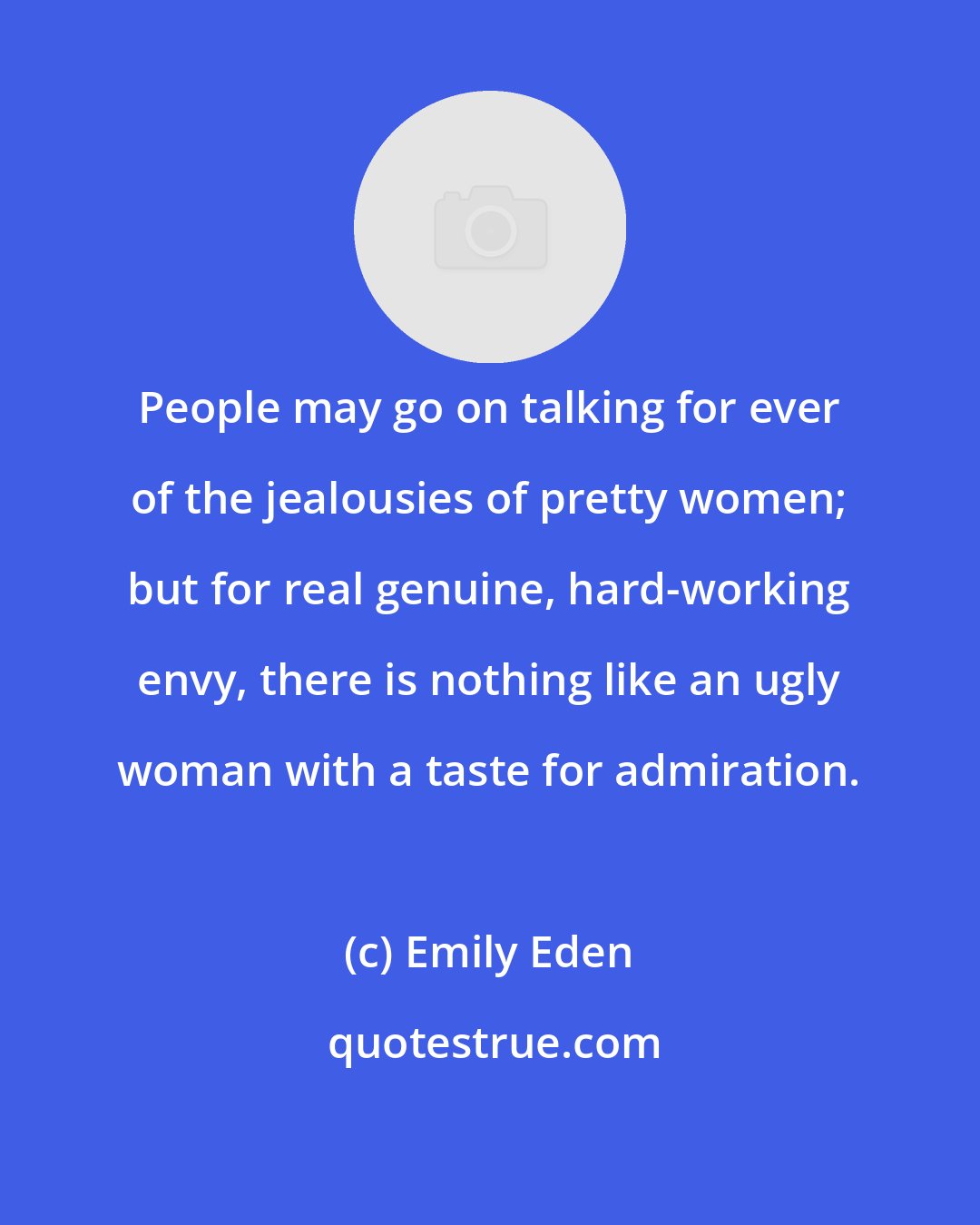 Emily Eden: People may go on talking for ever of the jealousies of pretty women; but for real genuine, hard-working envy, there is nothing like an ugly woman with a taste for admiration.